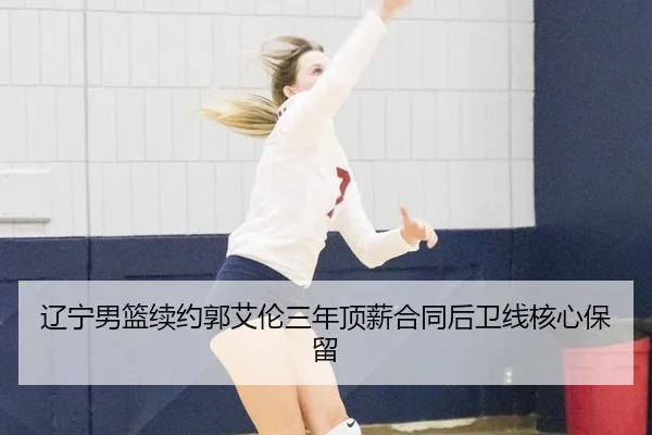 辽宁男篮续约郭艾伦三年顶薪合同后卫线核心保留
