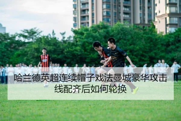 哈兰德英超连续帽子戏法曼城豪华攻击线配齐后如何轮换